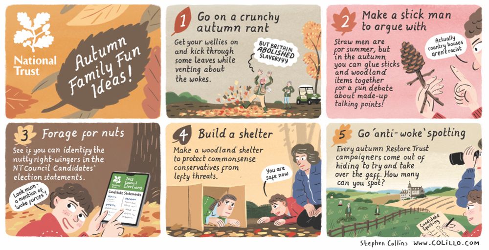 1
[Title panel]

National Trust 
Autumn Family Fun Guide

2
Go on a crunchy autumn rant!

Get your wellies on and kick through some leaves 
while venting about the wokes 

[Show someone red faced, kicking up leaves, shouting “BUT BRITAIN *ABOLISHED* SLAVERYYY”]

3
Make a stick man to argue with

Straw men are for summer, but in the autumn you can glue together sticks, woodland items
and made-up talking points for a fun debate

[A hand holding a little stick man with a pinecone head while the person argues with it: “Actually country houses *aren’t* racist”]

4
Forage for nuts in the NT Council Candidates statements!

See if you can identify the nutty right-wingers in the NT Council Candidates’ election statements 

[Show a parent and child looking through NT website - child says 
“I’ve spotted a mention of ‘woke forces’!”]

5
Make a woodland shelter to protect commonsense conservatives from all the wokeness

[Show a big box constructed on a tree trunk with a person hiding inside it. A child whispers to them from nearby: 
“You are safe now”]

6
Build a cosy bonfire by gathering copies of the Interim Report on Colonialism and Slavery 

[Show a bonfire scene, a person sitting next to it]
I mean it was AGES ago

7
Spot Some Candidates in the Mist

Every autumn anti-woke campaigners come out of hiding to try and take over the gaff. How many can you spot?
[Show people stalking round the NT property grounds like deer]

8
Join us for Spooky Storytime!

Throughout October our more right-leaning members will be telling scary tales of woke ghouls and demons

[Show an NT volunteer in a dark candle-lit hut, saying to children “They’re coming to kill our history…”]



[Ends]

