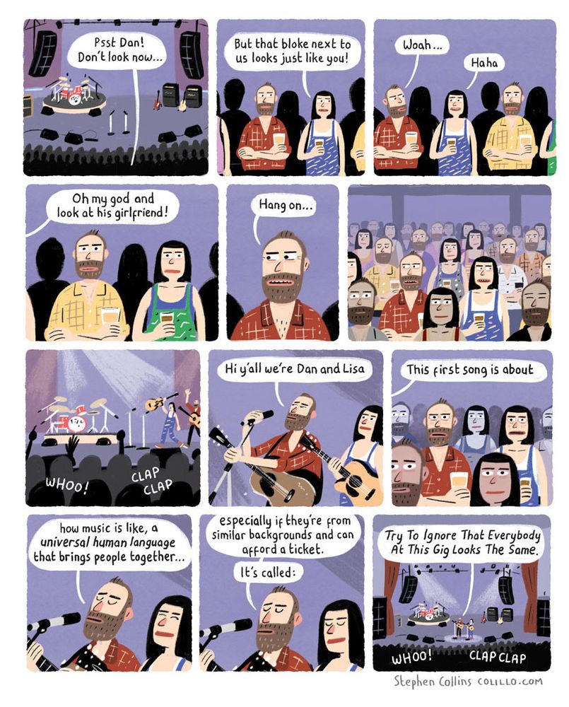 1 [Wide image of a gig with crowd in a music venue. A couple - LISA and DAN, a guy with a beard - are waiting for the band to come onstage] LISA: Psst Dan! Don’t look now… 2 [Show Lisa and Dan’s faces close up] LISA: But the bloke next to us looks just like you! 3 [Show Dan subtly looking to his right. We see the guy standing in the crowd next to them is identical to Dan.] DAN: Oh my god… LISA: Haha 4 [We now see that the woman standing next to the guy, is identical to Lisa] DAN: And look at the woman! 5 [Close up on Dan’s face as he now looks to his left] DAN: Hang on… 6 [Show a wider view of Dan and Lisa in the crowd. Every couple is a clone of them.] 7 [Wide image of the stage as the band walk out] [Audience]: CLAP CLAP CLAP WHOO 8 [Show the band close up. They are a duo, who also look exactly like Dan and Lisa.] BAND: Hi y’all we’re Dan and Lisa 9 [Show Dan in the crowd’s reaction, he is looking severely spooked] BAND: This first song is about 10 BAND: …how music is like, a *universal human language* that brings people together… 11 BAND: …especially if they’re from similar backgrounds and can afford a ticket. It’s called: 12 BAND: Try To Ignore That Everybody At This Gig Looks The Same [Audience]: WHOO! CLAP CLAP [ends] 
