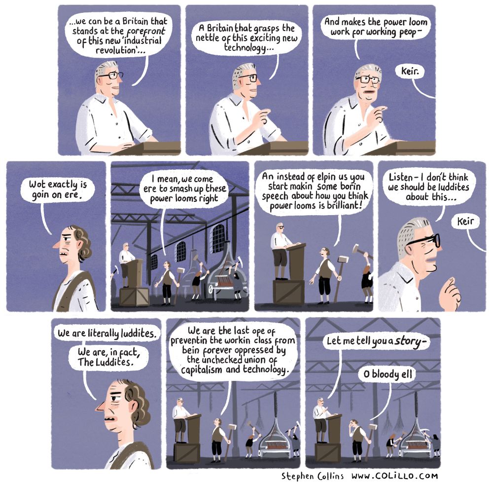 Cartoon by Stephen Collins for Prospect magazine, January 2025. Script:

[Scene is a close up crop of KEIR STARMER making a speech at a lectern

1
STARMER:
...we can be a Britain that stands at the forefront of this new 'industrial
revolution'...

2
STARMER:
A Britain that grasps the nettle of this exciting new technology.. 

3
STARMER:
And makes the power loom work for working peop-

VOICE FROM OFF-SCENE:
Keir. 

4
[We see the voice is that of a 19th CENTURY WEAVER, who is in fact a member of the LUDDITES]

LUDDITE:
Wot exactly is goin on ere. 

5
[Pull back further to see that Keir’s lectern is on top of a wooden box in the middle of a riot inside a POWER LOOM MILL in the 19th Century. The Luddites are setting about smashing up the machines, while Starmer stands on his boxing making a speech].

LUDDITE:
I mean, we come ere to smash up these power looms right 

6
LUDDITE:
An instead of elpin us you start makin some borin speech about how you think power looms is brilliant! 

7
STARMER:
Listen- I don't think we should be luddites about this...

LUDDITE:
Keir

8
LUDDITE:
We are literally luddites. We are, in fact, The Luddites.

9
LUDDITE:
We are the last ope of preventin the workin class from bein forever oppressed by the unchecked union of capitalism and technology.

10
STARMER:
Let me tell you a story -

LUDDITE [rubbing eyes]:
O bloody ell

[ends]