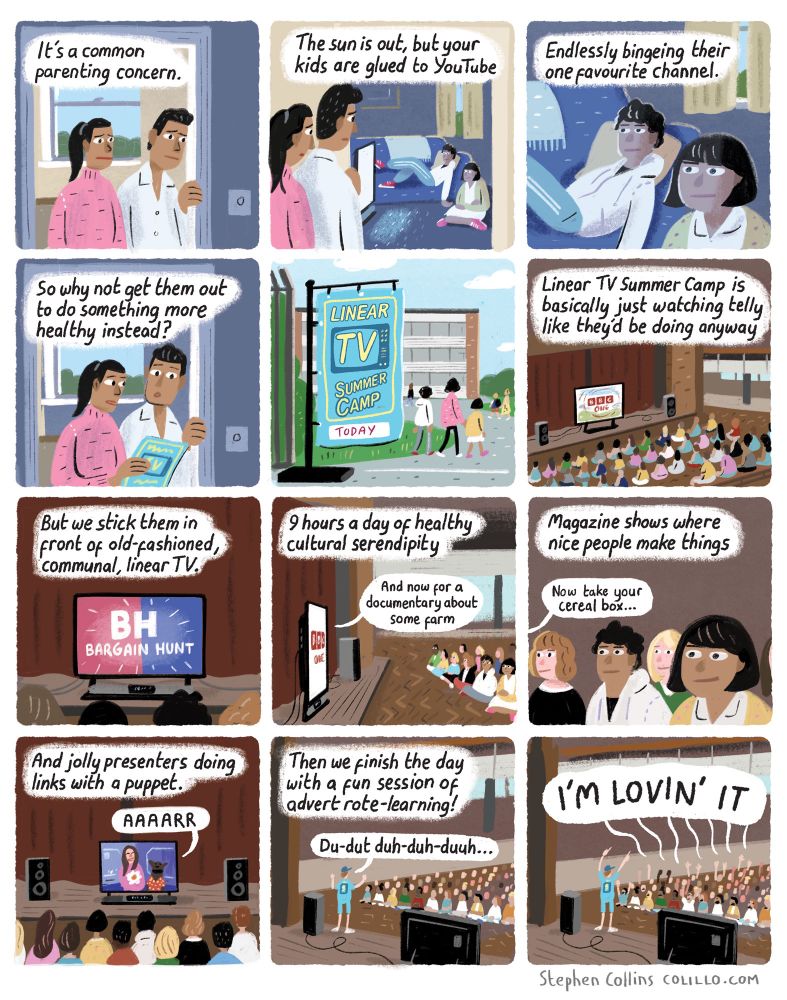 Comic for the Guardian by Stephen Collins:

[Scene is two kids watching the TV in a darkened living room, their parent looking concerned by the door]

1
VOICEOVER:
It’s a common parenting concern:

2
The sun is out, but your kids are glued to Netflix

3
Endlessly bingeing their one favourite show.

4
So why not get them out to do something more healthy instead?

5
[Show arents taking their kids to a school during the summer holidays, with temporary signs up reading]: 

Linear TV Summer Camp

6
Linear TV summer camp is basically just watching telly like they’d be doing anyway

7 
But we stick them in front of old-fashioned, communal linear TV.

[Show loads of kids just watching Bargain Hunt in a school hall]

8
9 hours a day of healthy cultural serendipity

[TV presenter over BBC ident saying: “And now for a documentary about some farm”]

9 
Magazine shows where nice people make things

[Screen now showing Blue Peter]

10 
And jolly presenters doing links with a puppet

11 
Then we finish the day with a fun session of advert rote-learning!

[Teacher at front of group prompting]:
Du-dut duh-duh-duuh...

12
[Kids]:
I’M LOVIN’ IT!
