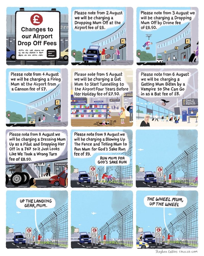 Cartoon by Stephen Collins - here's the script: 

1 [Title panel]
Changes to our Airport Drop Off Fees

2
Please note from August 2nd we will be charging a Dropping Mum Off At The Airport fee of £6.00

3
Please note from August 3rd we will be charging a Dropping Mum Off By Drone fee of £6.50

4
Please note from August 4th we will be charging a Firing Mum At The Airport From A Cannon fee of £7.00

5
Please note from August 5th we will be charging a Get Mum To Start Tunnelling To The Airport Four Years Before Her Holiday fee of £7.50

6
Please note from August 6th we will be charging a Getting Mum Bitten By A Vampire Show She Can Fly In As A Bat fee of £8.00

7
Please note from August 8th we will be charging a Dressing Mum Up As A Pilot And Dropping Her Off In A 747 So It Just Looks Like We Took A Wrong Turn fee of £8.50

8
Please note from August 9th we will be charging a Blowing Up The Fence And Telling Mum To Run Mum For God’s Sake Run fee of £9.00

9
[Show a couple Man and Woman doing this - a hole blown in the airport fence, while they shout at Mum]: 

Man:
RUN MUM FOR GOD’S SAKE RUUUUN

10
[pause as they watch her running across the runways]

11
Man:
THAT’S IT MUM.

UP THE LANDING GEAR.

12
Woman [Looking at a drop off charges sign]:

Oh they’re charging for this now

Man:
You’re joking

[Police arrive in background to arrest them]

[Ends]