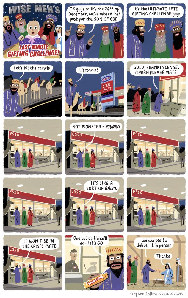 Cartoon by Stephen Collins. Script as follows: 

1
[YOUTUBE-STYLE TITLE PANEL]:

LAST MINUTE GIFTING CHALLENGE with the Wise Men!

2
WISE MAN 1:
OK guys so it’s the 24th December, we’ve missed last post for the SON OF GOD

3
WISE MAN 2:
It’s the ULTIMATE LATE GIFTING CHALLENGE guys

4 
WISE MAN 3:
Let’s hit the camels 

5
[They are on their camels on a normal modern road, at night. They are approaching the window serving hatch of a closed 24-hr garage]

WISE MAN 1:
This place has saved my life on many occasions

6
WISE MAN 1:
ALRIGHT MATE

 [The all night garage attendant on other side of glass]:

mbmlmbl 

7
WISE MAN 1 [Through glass, to attendant ]:

GOLD, FRANKINCENCE, MYRRH 

8
MYRRH. It’s like a BALM.

9
[Wise Man looks in through garage window as the attendant wanders round the closed shop, trying to find the things Wise Man has asked for ]

10
WISE MAN 1:

IT’S NOT IN THE CRISPS MATE

11
[Show the products they have purchased coming through the serving hatch. The only thing the garage has is a WISPA GOLD bar]

WISE MAN 1:
Okay one out of three let’s GO

12
[Cut to NATIVITY SCENE with Mary, baby Jesus etc, and WISE MAN 1 is handing Mary the Wispa Gold Bar

WISE MAN 1:
We just really wanted to deliver it in person

MARY:
Thanks