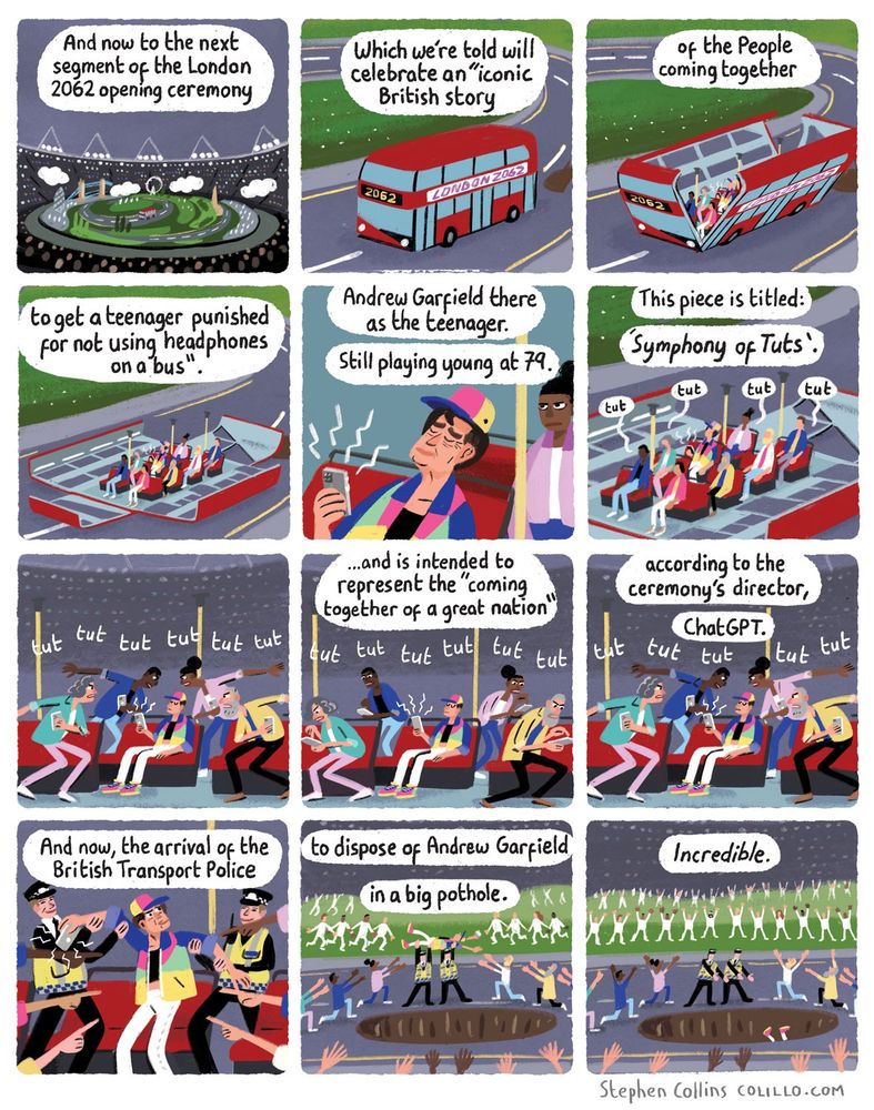 Comic for The Guardian by Stephen Collins. Script as follows:

[Scene is the OLYMPIC STADIUM in London - like 2012 opening ceremony basically, but in the future, so a bit different. In the center of the scene is a stage-set of a BUS, which opens to reveal dancers playing the passengers. In the middle of them is a TEENAGER [played by an aged Andrew Garfield], listening to his phone out loud without headphones.] 

1
VOICEOVER:
And now to the next segment
of the London 2062 opening ceremony

2
VOICEOVER:
Which will celebrate an “ancient British scene”

3
VOICEOVER:
of the People coming together 

4
VOICEOVER:
to get a teenager punished for not using headphones on a bus.

5
VOICEOVER:
Andrew Garfield there as the teenager

Still playing young at 79.

6
VOICEOVER:
This piece is titled: 'Symphony of Tuts'

[Dancers writhe around glaring and going tut tut tut]

7
[tut tut tut]

8
VOICEOVER:
…and is intended to represent the ‘inward seething of a lost nation’

[Tut tut tut]

9
VOICEOVER:
...according to the director, ChatGPT.

10
VOICEOVER:
And now, the arrival of the British Transport Police

[BTP arrive and lift up Andrew Garfield]

11
[They carry him off the bus]

VOICEOVER:
To dispose of Andrew Garfield
in a big pothole.

12
VOICEOVER:
*Incredible*