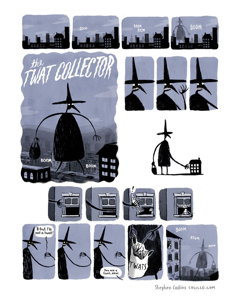 Comic strip by Stephen Collins, it begins with a nighttime city scene. In the next few panels, a mysterious figure, giant in the moonlight, walks towards us through the skyline. His feet echo "boom, boom" in the empty night.

A large title panel declares this character's name:

THE TW*T COLLECTOR. 

He stands, giant, unseen in the empty city night, wearing a big pointy hat on his head, and a sort of long smock. He is carrying a large sack in his hand. 

Slowly, he raises his arm, his arm extends, freakishly long, longer still, through the open window of a tower block. It reaches inside someone's home, and slowly withdraws, now clutching a protesting, terrified man. The man's wife comes to the window to watch his departure.

slowly, the giant raises the little man and inspectes him in his hand. After a pause, the man says "b-but I'm not a tw*t!" 

There is another pause, after which his wife, calmly from off screen, says "you are a  tw*t, dear".

The Tw*t Collector summarily throws the man in his bag, which we now see is full of screaming people and is labelled TW*TS, then stomps off into the distance, through the moonlit city.