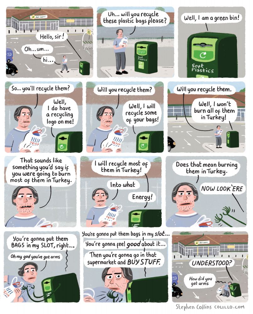 Cartoon by Stephen Collins for the Guardian, here's the script:

[Scene is outside a SUPERMARKET with a SOFT PLASTICS RECYCLING BIN out the front. A MAN is approaching the bin with a bunch of plastic bags.]    

1
BIN [the bin is a talking bin]:
Hello sir

MAN:
Hi 

2
MAN:
Will you recycle these plastic bags please?

3
BIN:
Well, I am a green bin!

4
MAN:
And you’ll recycle them?

BIN:
Well, I do have a recycling logo on me!

5
MAN:
Will you recycle all of them? 

BIN:
Well, I will recycle some of your bags!

6
MAN:
Will you recycle them. 

BIN:
Well, I won't burn all of them Turkey!

7
MAN:
That sounds like something you'd say if you were going to burn most of them in Turkey

8
BIN:
I will recycle most of them in Turkey!

MAN:
Into what

BIN:
Energy!

9 
MAN:
Does that mean burning them in Turkey 

BIN:
NOW LOOK HERE

10 
[The BIN has now sprouted ARMS and has aggressively grabbed the MAN by the shirt, pulling his face close]

BIN:
You're going to put them BAGS in my SLOT,  right

MAN:
Oh my God you’ve got arms

11
BIN:
Your gonna put them bags in my slot…
You're gonna feel good about it…
Then you're gonna go in that supermarket and SHOP. 

12 
BIN:
Understood?

MAN:
How did you get arms 


