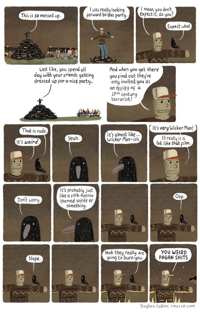 [Scene is a GUY on the top of an unlit bonfire. A CROW is sitting on his outstreched arm.]

GUY:
This is so messed up.

GUY:
I was really looking forward to this party.

GUY:
I mean, you don't expect it, do you?

CROW:
Expect what

GUY:
Well like, you spend all day with your friends getting dressed up for a nice party,

GUY:
And when you get there you find out they've only invited you as an effigy of a 17th century terrorist!

CROW:
That is rude.

GUY:
It's *weird*.

CROW:
Yeah

CROW:
It's almost like... *Wicker Man-ish*.

GUY:
It's very Wicker Man!

GUY:
It really is a lot like that film.

CROW:
Don't worry.

CROW:
It's probably just like a folk-horror themed soirée or something

[Silent panels as the crow looks down at the guy's feet, off-scene].

CROW:
Oop.

[Silent pause. We se a flicker of light begin to grow at the base of the guy's feet]. 

CROW:
Nope

CROW:
Yeah they really are going to burn you.

GUY:
YOU WEIRD PAGAN SHITS

[Crow flies off]

[ends]