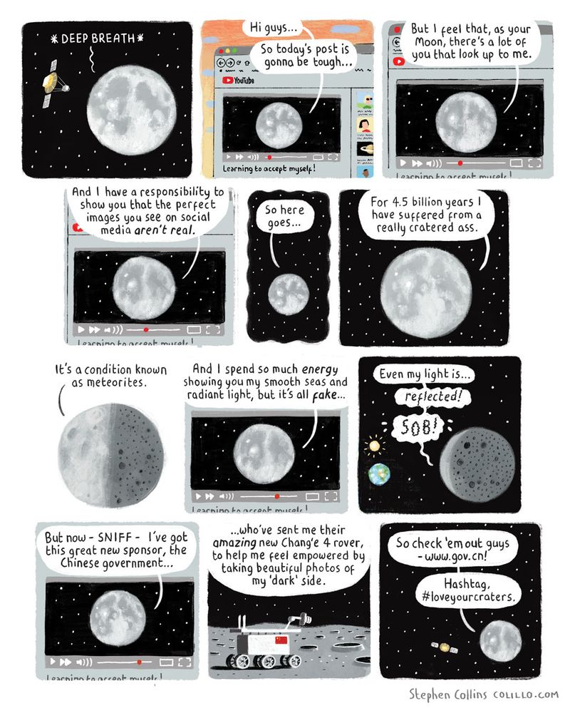 Cartoon by Stephen Collins for the Guardian from back in 2019. Here’s the script:

[The scene is SPACE, with our big round friend, THE MOON, in it. The Moon is talking to a satellite which is filming it as it talks]

THE MOON:

**DEEP BREATH**…

[The scene now cuts to a compiuter screen. We are watching a YOUTUBE VIDEO - which is being livestreamed by the satellite we just saw filming the Moon. The Moon is talking to us, like a YouTuber, and the video it is posting is called ‘Learning to accept myself!’]

THE MOON:

Hi guys...

So today's post is gonna be tough...

But I feel that, as your Moon, there's a lot of you that look up to me.

And I have a responsibility to show you that the perfect images you see on social media aren't real.

So here goes…

For 4.5 billion years I have suffered from a really cratered ass.

[We now see the Moon from the side, which shows that one the side we can’t see, it is covered in craters.]

It's a condition known as meteorites.

And I spend so much *energy* showing you my smooth seas and radiant light, but it's all *fake*…

Even my light is... reflected!

SOB!

[Show sun shining on Moon’s Earth-facing side]

But now - SNIFF - I've got this great new sponsor, the Chinese government...

...who've sent me their amazing new Chang'e 4 rover, to help me feel empowered by taking beautiful photos of my 'dark' side.

[Show the Chinese Rover taking photos on the Moon’s surface]

So check ‘em out guys
- www.gov.cn!

Hashtag, #loveyourcraters.

[Ends]