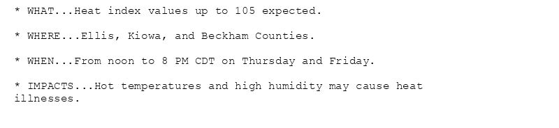 * WHAT...Heat index values up to 105 expected.

* WHERE...Ellis, Kiowa, and Beckham Counties.

* WHEN...From noon to 8 PM CDT on Thursday and Friday.

* IMPACTS...Hot temperatures and high humidity may cause heat
illnesses.