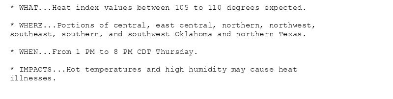 * WHAT...Heat index values between 105 to 110 degrees expected.

* WHERE...Portions of central, east central, northern, northwest,
southeast, southern, and southwest Oklahoma and northern Texas.

* WHEN...From 1 PM to 8 PM CDT Thursday.

* IMPACTS...Hot temperatures and high humidity may cause heat
illnesses.