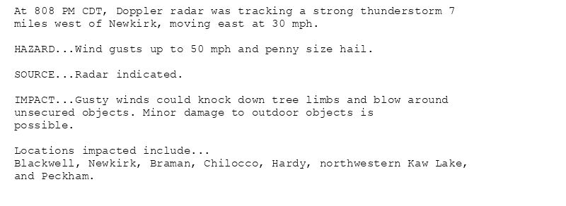 At 808 PM CDT, Doppler radar was tracking a strong thunderstorm 7
miles west of Newkirk, moving east at 30 mph.

HAZARD...Wind gusts up to 50 mph and penny size hail.

SOURCE...Radar indicated.

IMPACT...Gusty winds could knock down tree limbs and blow around
unsecured objects. Minor damage to outdoor objects is
possible.

Locations impacted include...
Blackwell, Newkirk, Braman, Chilocco, Hardy, northwestern Kaw Lake,
and Peckham.