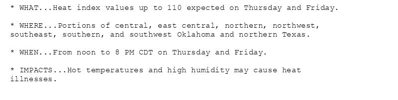 * WHAT...Heat index values up to 110 expected on Thursday and Friday.

* WHERE...Portions of central, east central, northern, northwest,
southeast, southern, and southwest Oklahoma and northern Texas.

* WHEN...From noon to 8 PM CDT on Thursday and Friday.

* IMPACTS...Hot temperatures and high humidity may cause heat
illnesses.