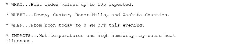 * WHAT...Heat index values up to 105 expected.

* WHERE...Dewey, Custer, Roger Mills, and Washita Counties.

* WHEN...From noon today to 8 PM CDT this evening.

* IMPACTS...Hot temperatures and high humidity may cause heat
illnesses.