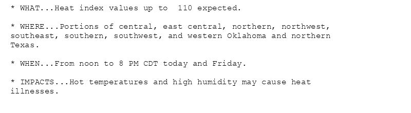 * WHAT...Heat index values up to  110 expected.

* WHERE...Portions of central, east central, northern, northwest,
southeast, southern, southwest, and western Oklahoma and northern
Texas.

* WHEN...From noon to 8 PM CDT today and Friday.

* IMPACTS...Hot temperatures and high humidity may cause heat
illnesses.