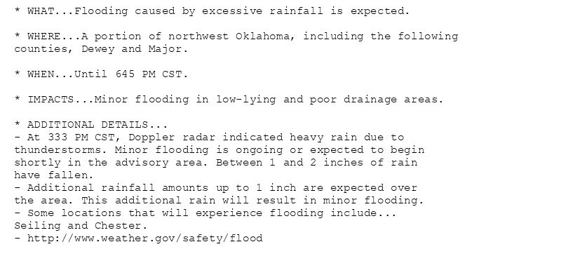 * WHAT...Flooding caused by excessive rainfall is expected.

* WHERE...A portion of northwest Oklahoma, including the following
counties, Dewey and Major.

* WHEN...Until 645 PM CST.

* IMPACTS...Minor flooding in low-lying and poor drainage areas.

* ADDITIONAL DETAILS...
- At 333 PM CST, Doppler radar indicated heavy rain due to
thunderstorms. Minor flooding is ongoing or expected to begin
shortly in the advisory area. Between 1 and 2 inches of rain
have fallen.
- Additional rainfall amounts up to 1 inch are expected over
the area. This additional rain will result in minor flooding.
- Some locations that will experience flooding include...
Seiling and Chester.
- http://www.weather.gov/safety/flood