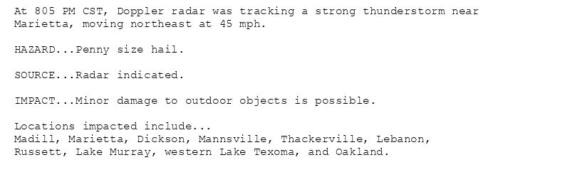 At 805 PM CST, Doppler radar was tracking a strong thunderstorm near
Marietta, moving northeast at 45 mph.

HAZARD...Penny size hail.

SOURCE...Radar indicated.

IMPACT...Minor damage to outdoor objects is possible.

Locations impacted include...
Madill, Marietta, Dickson, Mannsville, Thackerville, Lebanon,
Russett, Lake Murray, western Lake Texoma, and Oakland.