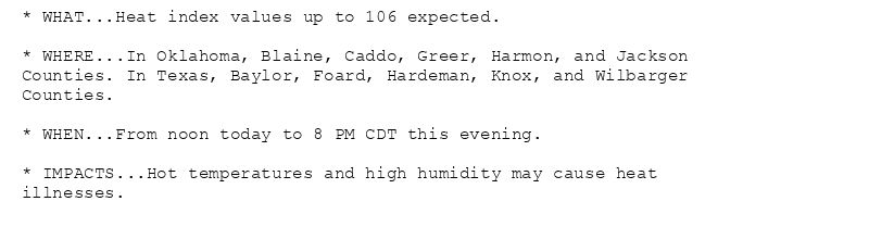 * WHAT...Heat index values up to 106 expected.

* WHERE...In Oklahoma, Blaine, Caddo, Greer, Harmon, and Jackson
Counties. In Texas, Baylor, Foard, Hardeman, Knox, and Wilbarger
Counties.

* WHEN...From noon today to 8 PM CDT this evening.

* IMPACTS...Hot temperatures and high humidity may cause heat
illnesses.