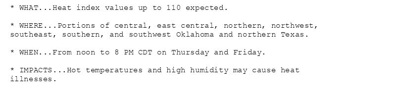 * WHAT...Heat index values up to 110 expected.

* WHERE...Portions of central, east central, northern, northwest,
southeast, southern, and southwest Oklahoma and northern Texas.

* WHEN...From noon to 8 PM CDT on Thursday and Friday.

* IMPACTS...Hot temperatures and high humidity may cause heat
illnesses.