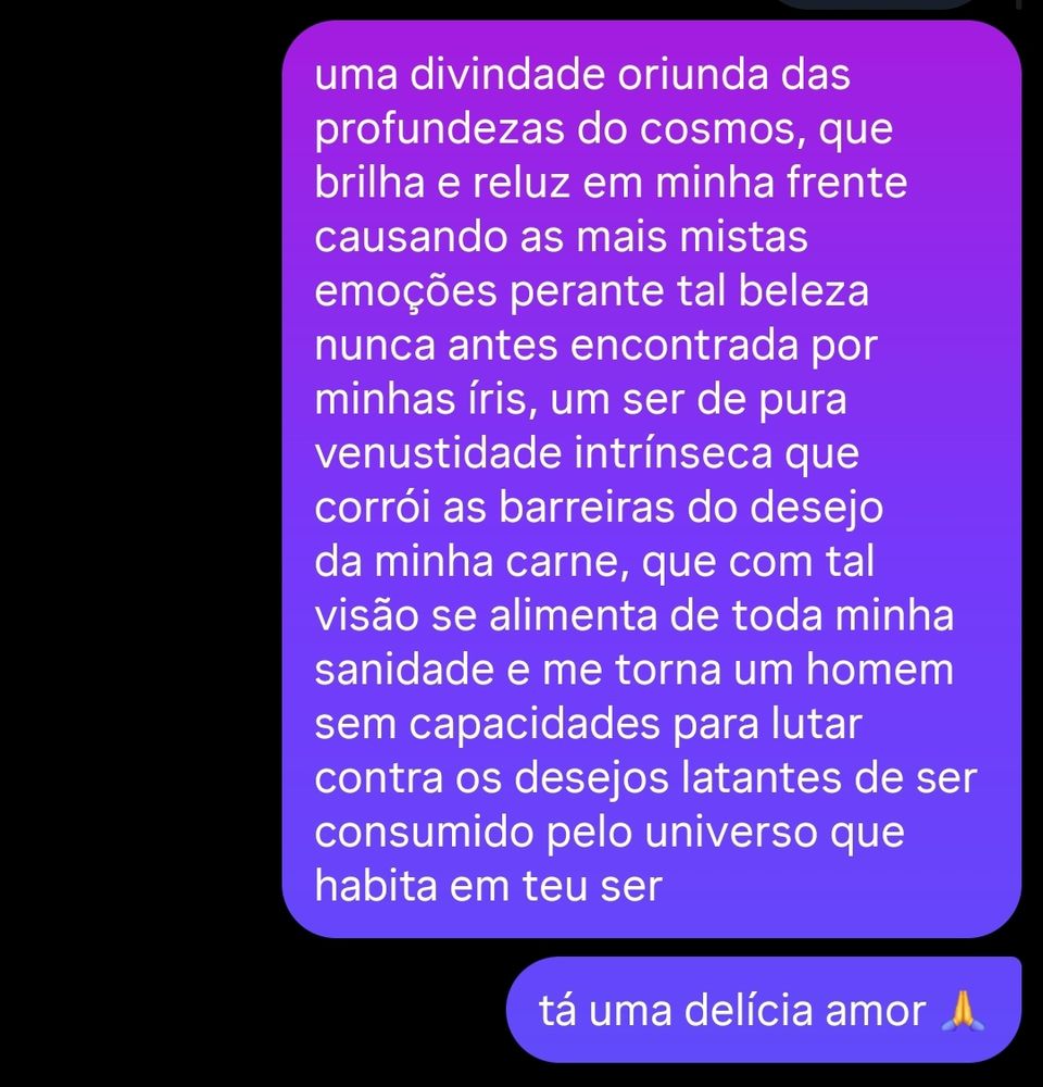 dm do Instagram, segue com duas mensagens mandadas por mim "uma divindade oriunda das profundezas do cosmos, que brilha e reluz em minha frente causando as mais mistas emoções perante tal beleza nunca antes encontrada por minhas íris, um ser de pura venustidade intrínseca que corrói as barreiras do desejo da minha carne, que com tal visão se alimenta de toda minha sanidade e me torna um homem sem capacidades para lutar contra os desejos latantes de ser consumido pelo universo que habita em teu ser" seguido de "tá uma delícia amor 🙏"