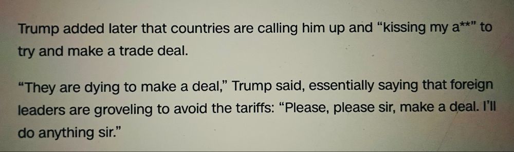 Trump added later that countries are calling him up and ”kissing my ass” to try to make a deal…
”Please, please sir, make a deal.  I”ll do anything sir”.