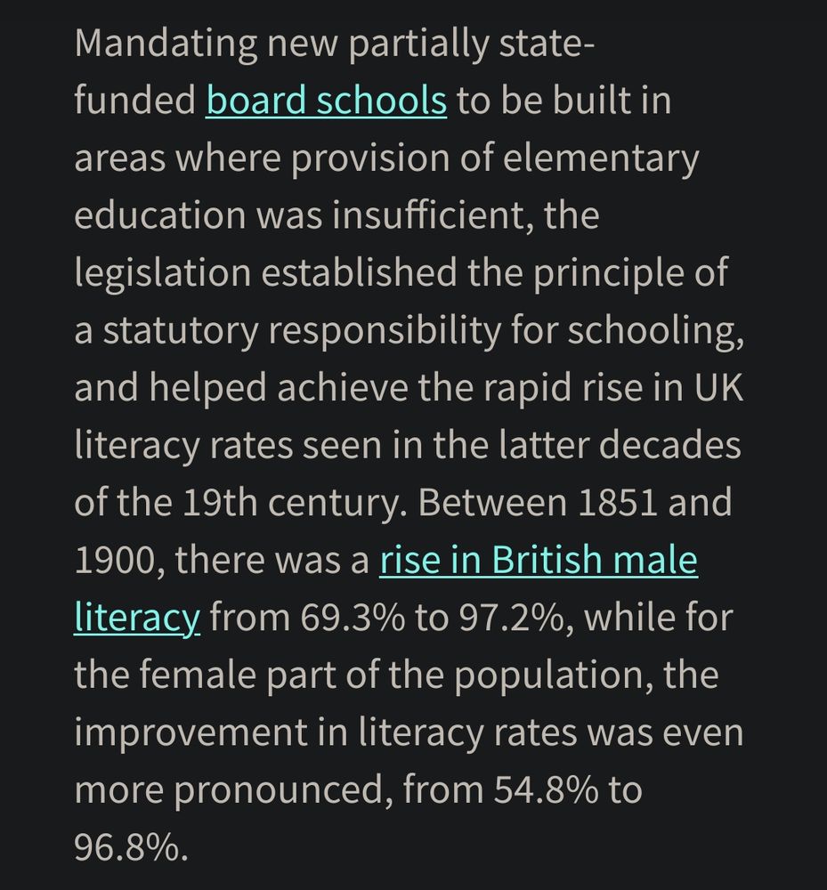 from
https://www.qmul.ac.uk/media/news/2020/hss/charles-dickens-and-the-push-for-literacy-in-victorian-britain.html

Mandating new partially state-funded board schools to be built in areas where provision of elementary education was insufficient, the legislation established the principle of a statutory responsibility for schooling, and helped achieve the rapid rise in UK literacy rates seen in the latter decades of the 19th century. Between 1851 and 1900, there was a rise in British male literacy from 69.3% to 97.2%, while for the female part of the population, the improvement in literacy rates was even more pronounced, from 54.8% to 96.8%.