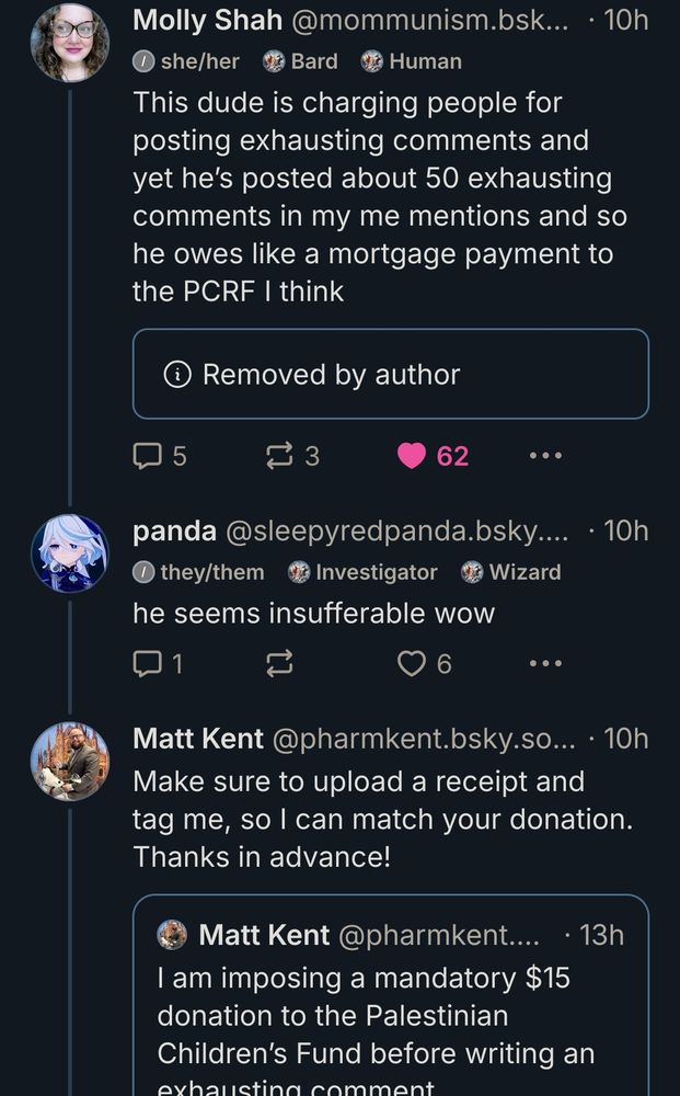 molly posted: "This dude is charging people for posting exhausting comments and yet he’s posted about 50 exhausting comments in my me mentions and so he owes like a mortgage payment to the PCRF I think" and quoted matt kent (he has since removed the quote)

i replied: "he seems insufferable wow"

matt kent replied: "Make sure to upload a receipt and tag me, so I can match your donation. Thanks in advance!" and quoted his earlier post saying 
"I am imposing a mandatory $15 donation to the Palestinian Children’s Fund before writing an exhausting comment."