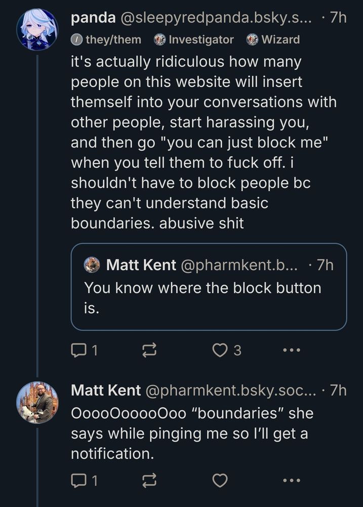 i quoted matt kent @ https://bsky.app/profile/pharmkent.bsky.social because he was harassing me. his post reads "You know where the block button is." 

i quoted and said: "it's actually ridiculous how many people on this website will insert themself into your conversations with other people, start harassing you, and then go "you can just block me" when you tell them to fuck off. i shouldn't have to block people bc they can't understand basic boundaries. abusive shit" 

he replied: "OoooOooooOoo “boundaries” she says while pinging me so I’ll get a notification."