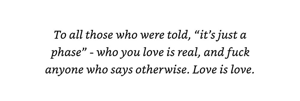 “To all those who were told, ‘it’s just a phase’ - who you love is real, and fuck anyone who says otherwise. Love is love.”