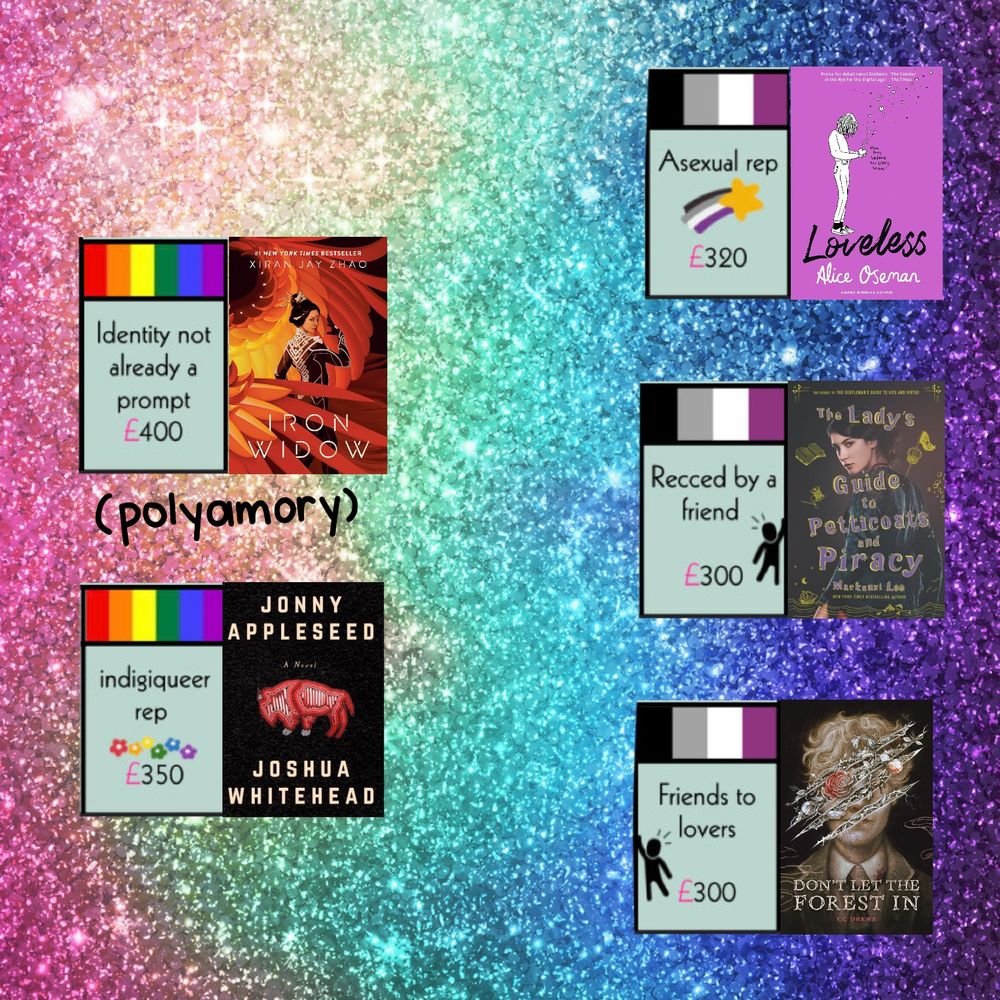 Page 4 of prideopoly recs.

LGBTQ+ +identity not already a prompt (polyamorous) - Iron Widow by Xiran Jay Zhao.
LGBTQ+ + indigiqueer - Jonny Appleseed by Joshua Whitehead.
Asexual + asexual rep - loveless by Alice Oseman.
asexual + friend rec - a lady’s guide to petticoats and piracy  by mackenzi lee.
asexuak + friends to lovers - don’t let the forest in by c g drews.