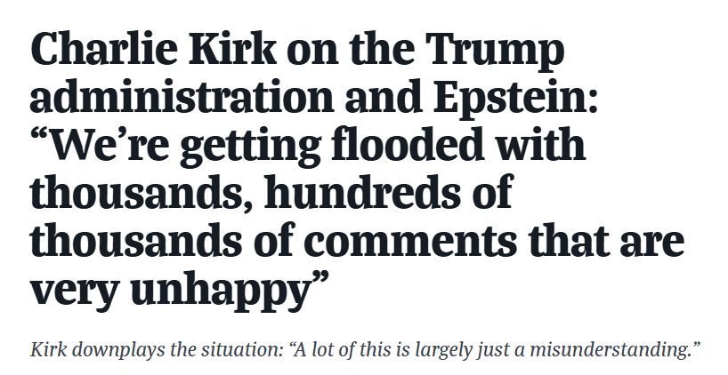 Charlie Kirk on the Trump administration and Epstein: “We're getting flooded with thousands, hundreds of thousands of comments that are very unhappy”
Kirk downplays the situation: “A lot of this is largely just a misunderstanding.”