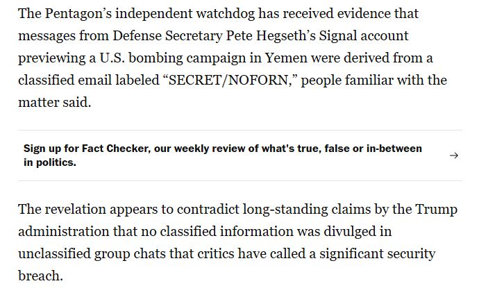 Image from Washington Post article on Hegseth's sharing of classified information in the Signal group chat

The Pentagon’s independent watchdog has received evidence that messages from Defense Secretary Pete Hegseth’s Signal account previewing a U.S. bombing campaign in Yemen were derived from a classified email labeled “SECRET/NOFORN,” people familiar with the matter said.

The revelation appears to contradict long-standing claims by the Trump administration that no classified information was divulged in unclassified group chats that critics have called a significant security breach.