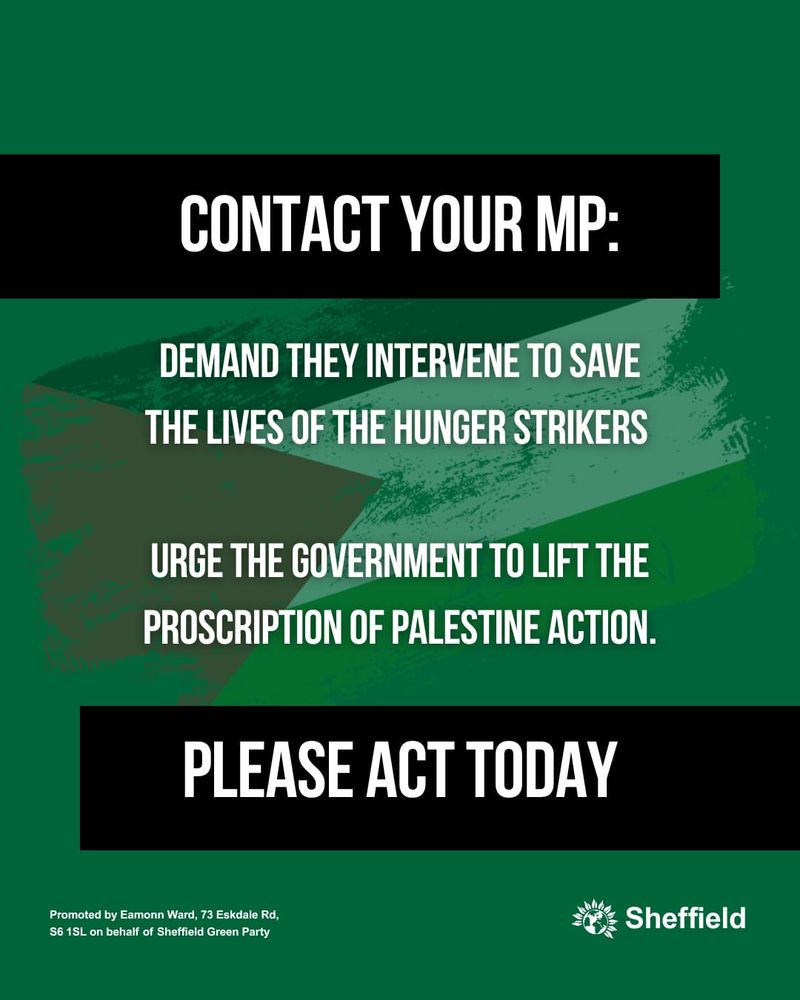 Text on a green background with the Sheffield Green Party logo:

Contact your MP:

Demand they intervene to save the lives of the Hunger Strikers.

Urge the government to lift the proscription of Palestine Action.

Please act today.