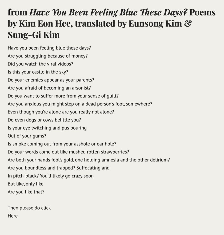 from Have You Been Feeling Blue These Days? Poems by Kim Eon Hee, translated by Eunsong Kim & Sung-Gi Kim
Have you been feeling blue these days?
Are you struggling because of money?
Did you watch the viral videos?
Is this your castle in the sky?
Do your enemies appear as your parents?
Are you afraid of becoming an arsonist?
Do you want to suffer more from your sense of guilt?
Are you anxious you might step on a dead person’s foot, somewhere?
Even though you’re alone are you really not alone?
Do even dogs or cows belittle you?
Is your eye twitching and pus pouring
Out of your gums?
Is smoke coming out from your asshole or ear hole?
Do your words come out like mushed rotten strawberries?
Are both your hands fool’s gold, one holding amnesia and the other delirium?
Are you boundless and trapped? Suffocating and
In pitch-black? You’ll likely go crazy soon
But like, only like
Are you like that?

Then please do click
Here