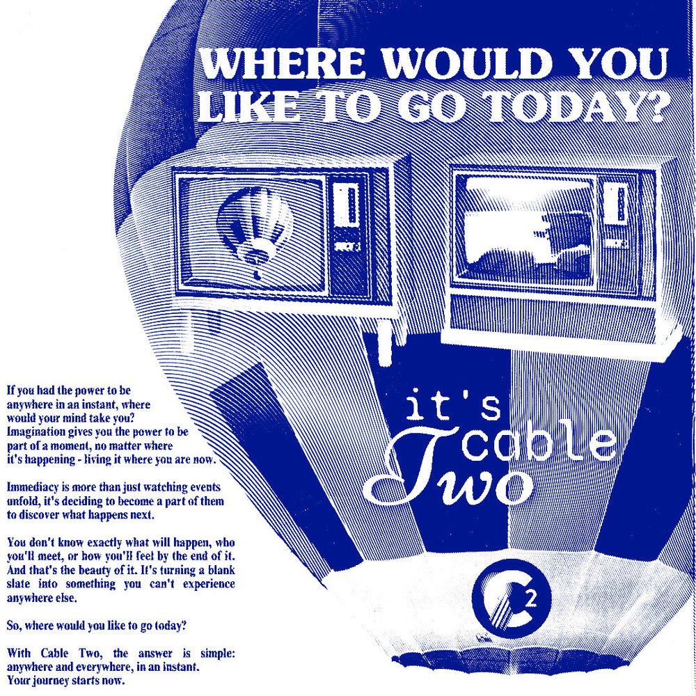 an advertisement for cable two styled like a blue linocut vintage print ad with a hot air balloon and two analog televisions. the text reads: "where would you like to go today? If you had the power to be anywhere in an instant, where 
would your mind take you? 
Imagination gives you the power to be 
part of a moment, no matter where 
it's happening - living it where you are now.
Immediacy is more than just watching events unfold, it's deciding to become a part of them to discover what happens next. 
You don't know exactly what will happen, who you'll meet, or how you'll feel by the end of it. And that's the beauty of it. It's turning a blank slate into something you can't experience anywhere else.
So, where would you like to go today? 
With Cable Two, the answer is simple: anywhere and everywhere, in an instant.
Your journey starts now." it's cable two