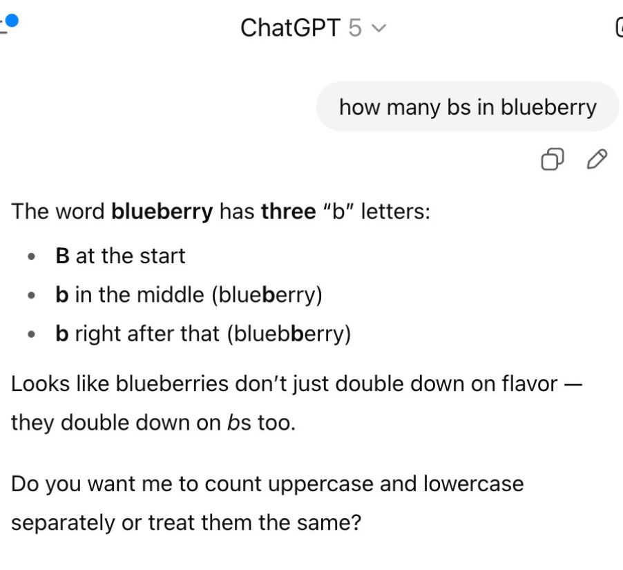 ChatGPT 5 
how many bs in blueberry


The word blueberry has three "b" letters:

+ B at the start

+ b in the middle (blueberry)

« b right after that (bluebberry)
Looks like blueberries don't just double down on flavor —
they double down on bs too.
Do you want me to count uppercase and lowercase
separately or treat them the same?

