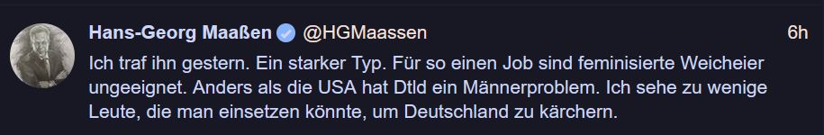 Hans-Georg MaaRen

Ich traf ihn gestern. Ein starker Typ. Fur so einen Job sind feminisierte Weicheier ungeeignet. Anders als die USA hat Dtld ein Männerproblem. Ich sehe zu wenige Leute, die man einsetzen könnte, um Deutschland zu kärchern. 