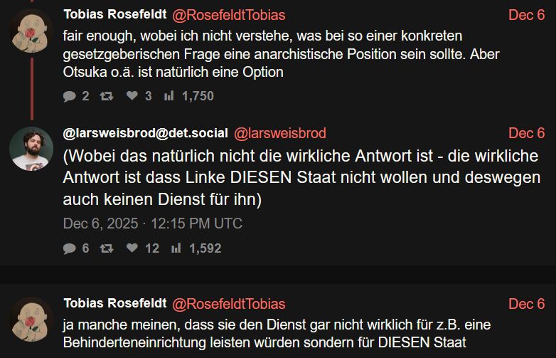 
Tobias Rosefeldt

fair enough, wobei ich nicht verstehe, was bei so einer konkreten gesetzgeberischen Frage eine anarchistische Position sein sollte. Aber Otsuka o.ä. ist natürlich eine Option

@larsweisbrod@det.social
(Wobei das natürlich nicht die wirkliche Antwort ist - die wirkliche Antwort ist dass Linke DIESEN Staat nicht wollen und deswegen auch keinen Dienst für ihn)

Tobias Rosefeldt
ja manche meinen, dass sie den Dienst gar nicht wirklich für z.B. eine Behinderteneinrichtung leisten würden sondern für DIESEN Staat
