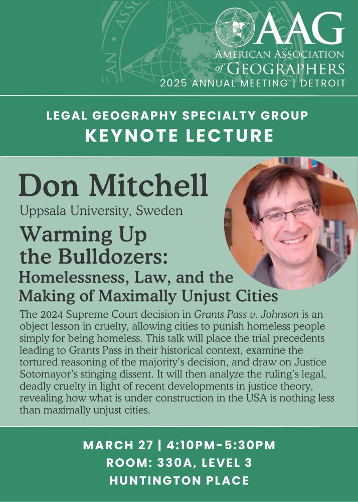A picture of Don Mitchell is accompanied by the following text: American Association of Geographers 2025 Annual Meeting, Detroit. Legal Geography Specialty Group Keynote Lecture. Don Mitchell, Uppsala University, Sweden. Talk title: "Waming up the Bulldozers: Homelessness, Law and the Making of Maximally Unjust Cities." Talk abstract: The 2024 Supreme Court decision in Grants Pass v. Johnson is an object lesson in cruelty, allowing cities to punish homeless people simply for being homeless. This talk will place the trial precedents leading to Grants Pass in their historical context, examine the tortured reasoning of the majority's decision, and draw on Justice Sotomayor's stinging dissent. It will then analyze the ruling's legal, deadly cruelty in light of recent developments in justice theory, revealing how what is under construction in the USA is nothing less than maximally unjust cities. Date: March 27 (Thursday), 4:10pm-5:30pm, Room: 330a, Level 3, Huntington Place