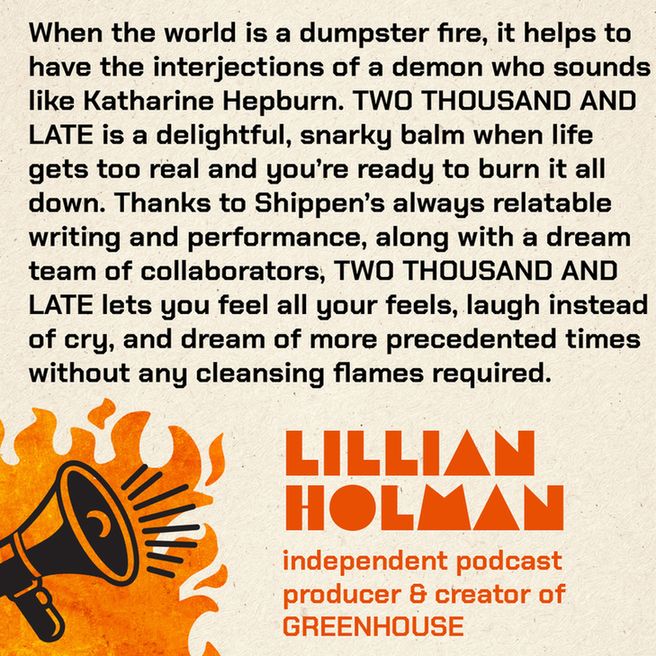 A stylized graphic with a burning megaphone that says: When the world is a dumpster fire, it helps to have the interjections of a demon who sounds like Katharine Hepburn. TWO THOUSAND AND LATE is a delightful, snarky balm when life gets too real and you’re ready to burn it all down. Thanks to Shippen’s always relatable writing and performance, along with a dream team of collaborators, TWO THOUSAND AND LATE lets you feel all your feels, laugh instead of cry, and dream of more precedented times without any cleansing flames required.  Lillian Holman, independent podcast producer & creator of GREENHOUSE
