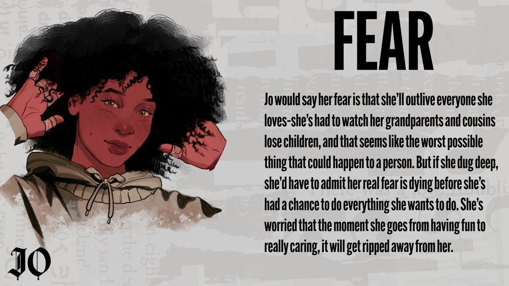 Jo's Fear: Jo would say her fear is that she'll outlive everyone she loves-she's had to watch her grandparents and cousins lose children, and that seems like the worst possible thing that could happen to a person. But if she dug deep, she'd have to admit her real fear is dying before she's had a chance to do everything she wants to do. She's worried that the moment she goes from having fun to really caring, it will get ripped away from her.