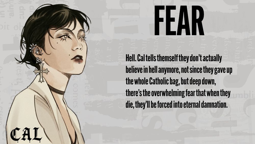 Cal's Fear: Hell. Cal tells themself they don't actually believe in hell anymore, not since they gave up the whole Catholic bag, but deep down, there's the overwhelming fear that when they die, they'll be forced into eternal damnation
