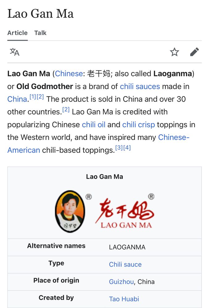 Wikipedia page for delicious LGM "old godmother" brand chili crisp
Lao Gan Ma
Article  Talk
Language
Watch
Edit
Lao Gan Ma (Chinese: 老干妈; also called Laoganma) or Old Godmother is a brand of chili sauces made in China.[1][2] The product is sold in China and over 30 other countries.[2] Lao Gan Ma is credited with popularizing Chinese chili oil and chili crisp toppings in the Western world, and have inspired many Chinese-American chili-based toppings.[3][4]
Lao Gan Ma

Alternative names
LAOGANMA
Type
Chili sauce
Place of origin
Guizhou, China
Created by
Tao Huabi