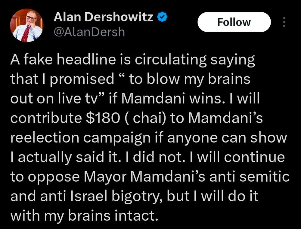 an alan dershowitz tweet reads: A fake headline is circulating saying that I promised “ to blow my brains out on live tv” if Mamdani wins. I will contribute $180 ( chai) to Mamdani’s reelection campaign if anyone can show I actually said it. I did not. I will continue to oppose Mayor Mamdani’s anti semitic and anti Israel bigotry, but I will do it with my brains intact.
