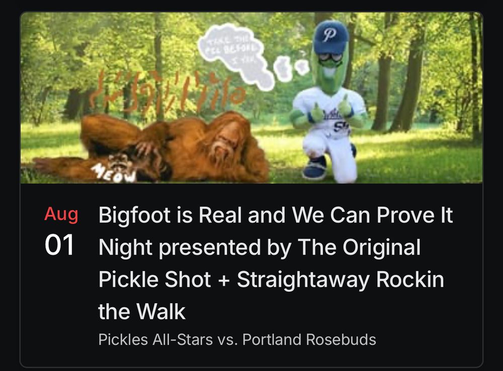 Bigfoot is Real And We Can Prove It night presented by pickle alcohol ft the Portland Pickles all stars vs their bench the Portland Rosebuds 
With a photo of a pickle mascot and a Bigfoot petting a racoon