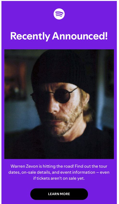 Spotify email graphic: Recently Announced! photograph of Warren Zevon in a black watchcap and granny sunglasses Warren Zevon is hitting the road! Find out the tou dates, on-sale details, and event information—even if tickets aren't on sale yet. LEARN MORE