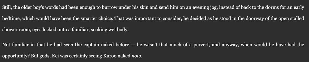 Still, the older boy's words had been enough to burrow under his skin and send him on an evening jog, instead of back to the dorms for an early bedtime, which would have been the smarter choice. That was important to consider, he decided as he stood in the doorway of the open stalled shower room, eyes locked onto a familiar, soaking wet body. 

Not familiar in that he had seen the captain naked before — he wasn't that much of a pervert, and anyway, when would he have had the opportunity? But gods, Kei was certainly seeing Kuroo naked now.