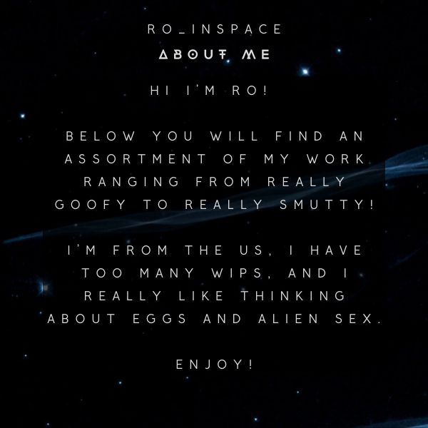 Text on a dark background with distant stars. Text reads:

ro_inspace
about me

Hi I'm Ro!

Below you will find an assortment of my work ranging from really goofy to really smutty!

I'm from the US, I have too many WIPS, and I really like thinking about eggs and alien sex.

enjoy!