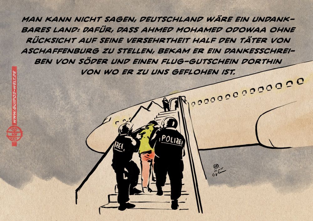 Illustration einer Situation beim Besteigen eines Flugzeuges bei Nacht: Zwei Polizisten führen einen Zivilisten die Gangwaytreppe zur Bordtüre. 
Textzeile: Man kann nicht sagen, Deutschland wäre ein undankbares Land: Dafür, dass Ah­med Mo­ha­med Odo­waa ohne Rücksicht auf seine Versehrtheit half den Täter von Aschaffenburg zu stellen, bekam er ein Dankesschreiben von Söder und einen Flug-Gutschein dorthin 
von wo er zu uns geflohen ist.