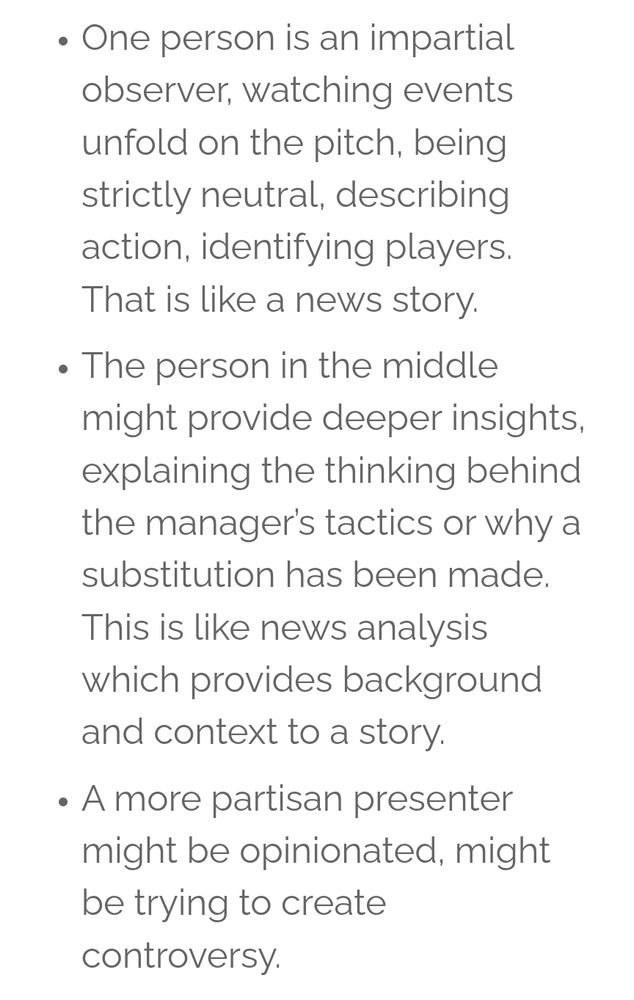 Black text on a white background that states:

One person is an impartial observer, watching events unfold on the pitch, being strictly neutral, describing action, identifying players. That is like a news story.
• The person in the middle might provide deeper insights, explaining the thinking behind the manager's tactics or why a substitution has been made. This is like news analysis which provides background and context to a story.
. A more partisan presenter might be opinionated, might be trying o create t controversy.