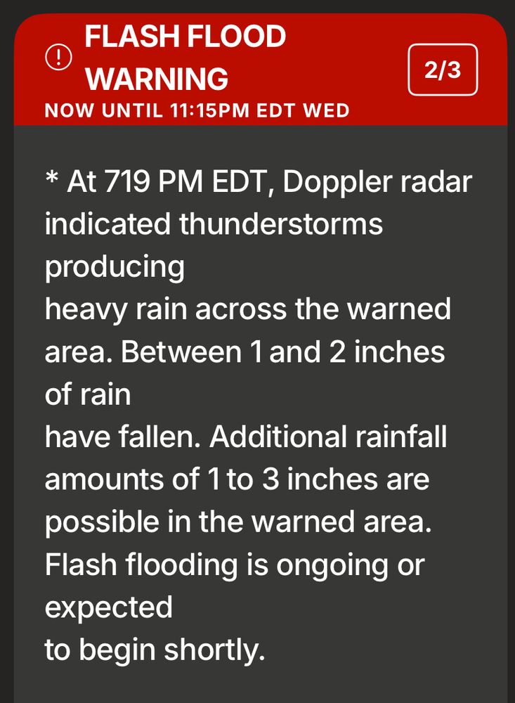 FLASH FLOOD
WARNING
NOW UNTIL 11:15PM EDT WED
2/3
* At 719 PM EDT, Doppler radar indicated thunderstorms producing
heavy rain across the warned area. Between 1 and 2 inches of rain
have fallen. Additional rainfall amounts of 1 to 3 inches are possible in the warned area.
Flash flooding is ongoing or expected
to begin shortly.