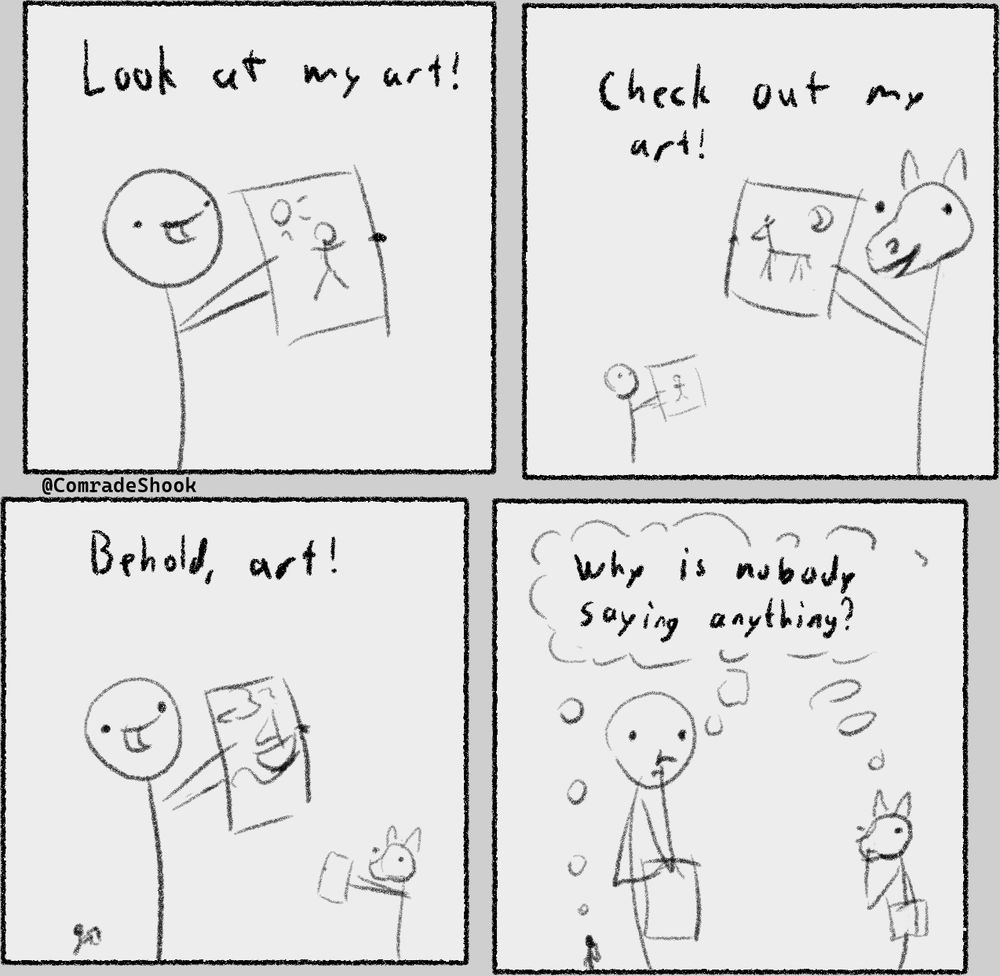 A four panel comic.
Panel 1: A stick figure is proudly holding up their drawing, saying "Look at my art!".
Panel 2: A second stick figure with a horse head shows up and proudly displays their drawing, saying "Check out my art!". The first figure is now in the background.
Panel 3: A third stick figure shows up and proudly displays their drawing, saying "Behold, art!". The first and second figures are pushed further into the background.
Panel 4: All three figures, in the same positions as before, are thinking: "Why is nobody saying anything?".